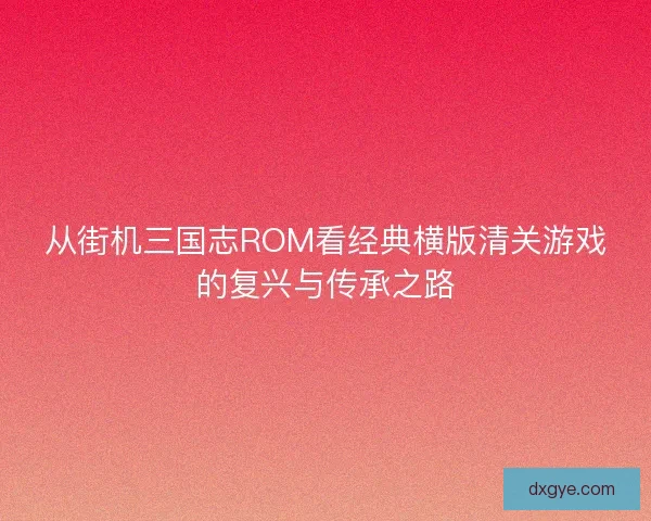 从街机三国志ROM看经典横版清关游戏的复兴与传承之路