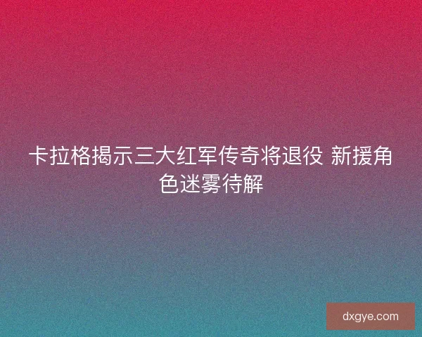 卡拉格揭示三大红军传奇将退役 新援角色迷雾待解