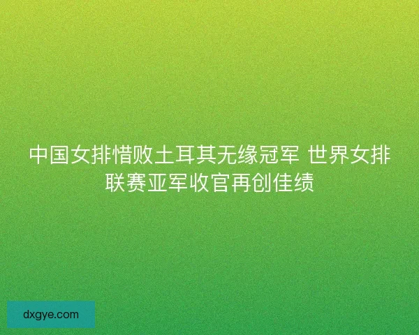 中国女排惜败土耳其无缘冠军 世界女排联赛亚军收官再创佳绩